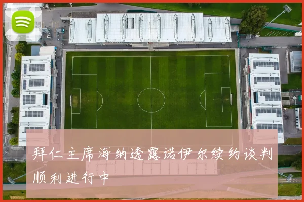 拜仁主席海纳透露诺伊尔续约谈判顺利进行中