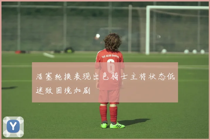 活塞轮换表现出色骑士主将状态低迷致困境加剧