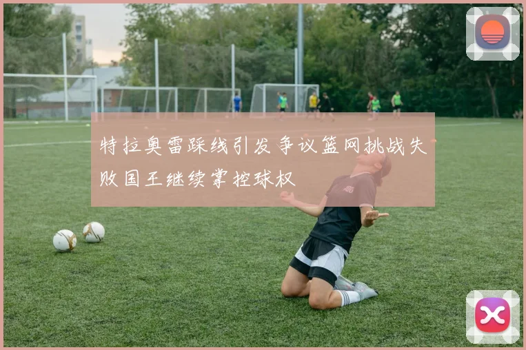 特拉奥雷踩线引发争议篮网挑战失败国王继续掌控球权