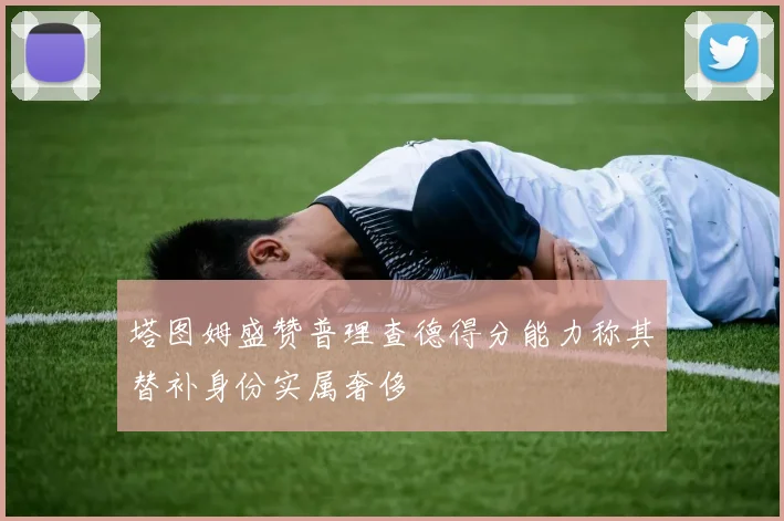 塔图姆盛赞普理查德得分能力称其替补身份实属奢侈