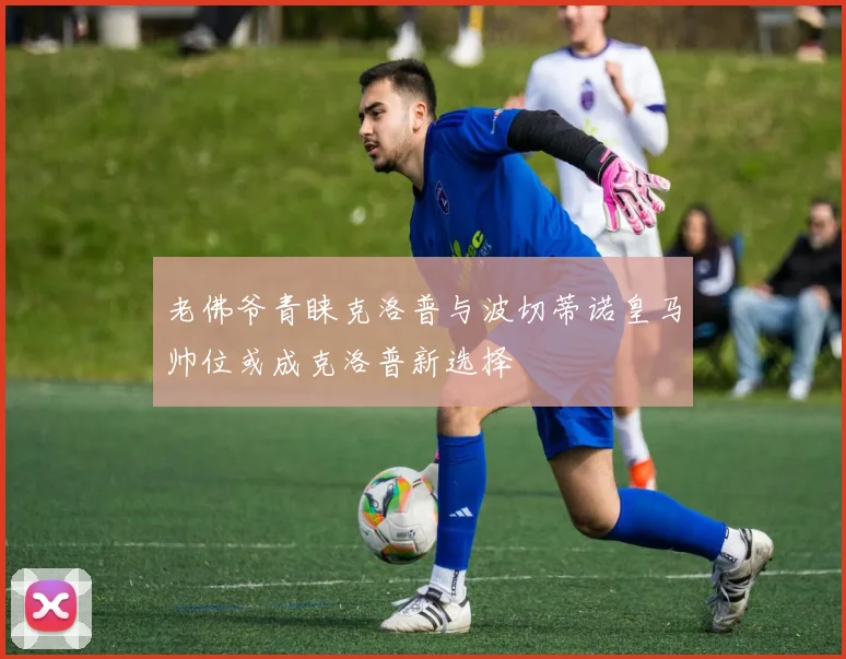 老佛爷青睐克洛普与波切蒂诺皇马帅位或成克洛普新选择