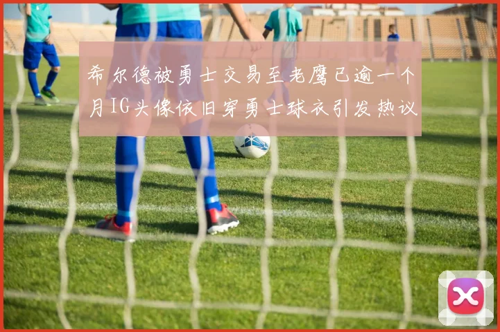 希尔德被勇士交易至老鹰已逾一个月IG头像依旧穿勇士球衣引发热议