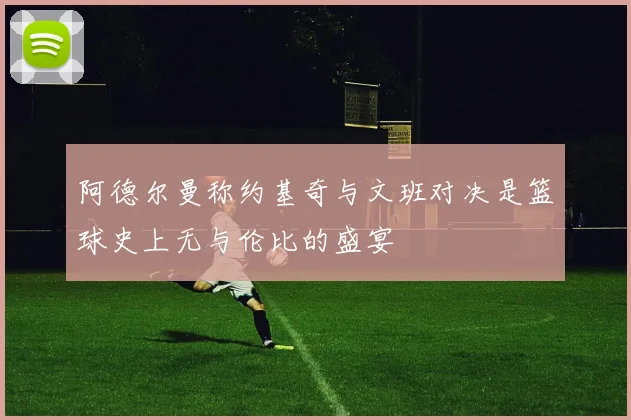 阿德尔曼称约基奇与文班对决是篮球史上无与伦比的盛宴