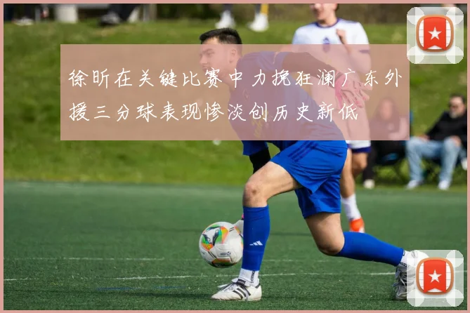徐昕在关键比赛中力挽狂澜广东外援三分球表现惨淡创历史新低