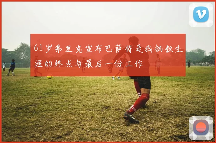 61岁弗里克宣布巴萨将是我执教生涯的终点与最后一份工作