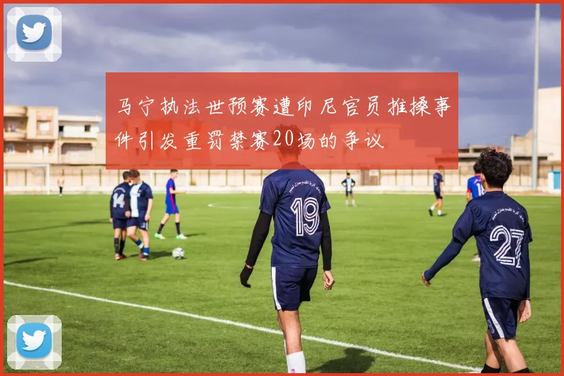 马宁执法世预赛遭印尼官员推搡事件引发重罚禁赛20场的争议