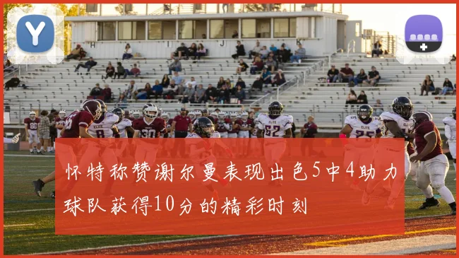 怀特称赞谢尔曼表现出色5中4助力球队获得10分的精彩时刻