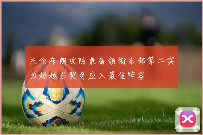 杰伦布朗攻防兼备领衔东部第二实力超越东契奇应入最佳阵容
