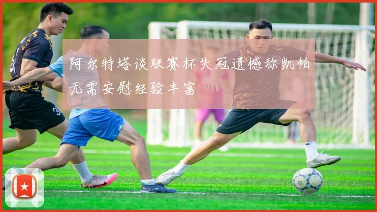 阿尔特塔谈联赛杯失冠遗憾称凯帕无需安慰经验丰富