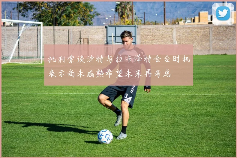 托利索谈沙特与拉卡泽特会合时机表示尚未成熟希望未来再考虑