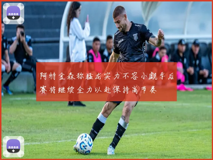 阿特金森称猛龙实力不容小觑季后赛将继续全力以赴保持高节奏