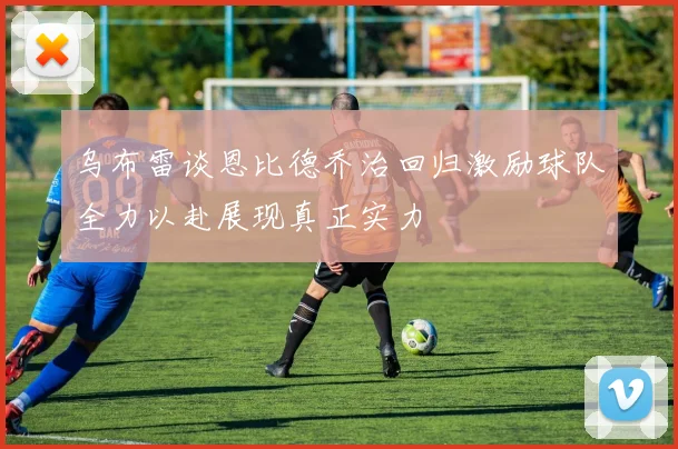 乌布雷谈恩比德乔治回归激励球队全力以赴展现真正实力