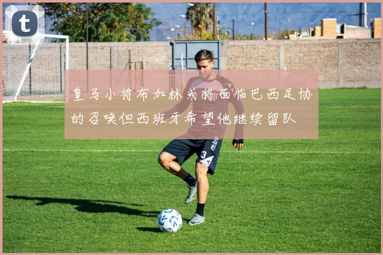 皇马小将布加林或将面临巴西足协的召唤但西班牙希望他继续留队