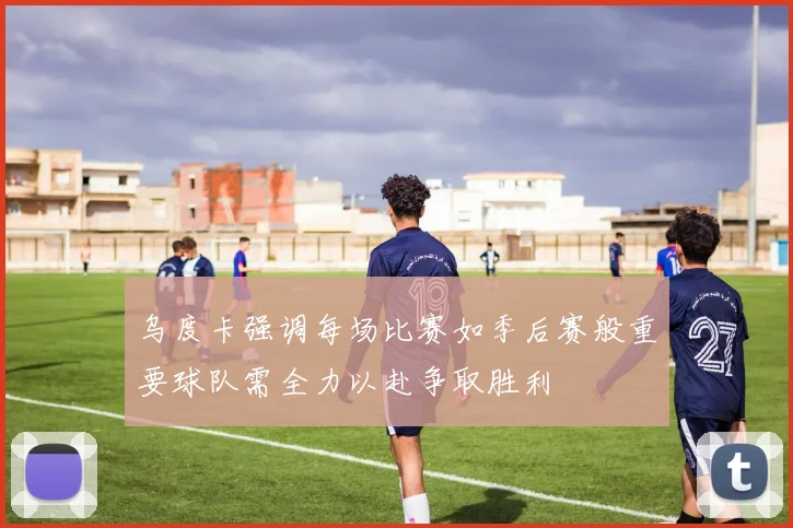 乌度卡强调每场比赛如季后赛般重要球队需全力以赴争取胜利